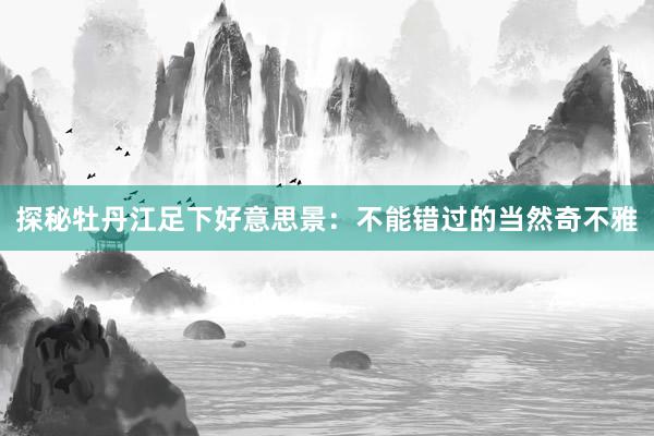 探秘牡丹江足下好意思景：不能错过的当然奇不雅