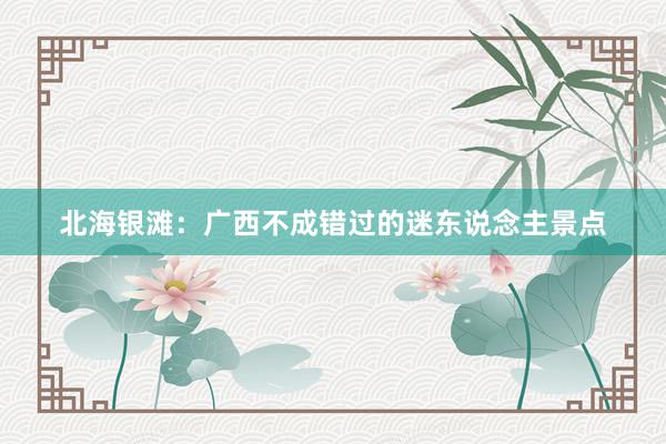 北海银滩：广西不成错过的迷东说念主景点
